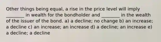 Other things being equal, a rise in the price level will imply ________ in wealth for the bondholder and ________ in the wealth of the issuer of the bond. a) a decline; no change b) an increase; a decline c) an increase; an increase d) a decline; an increase e) a decline; a decline