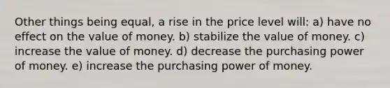 Other things being equal, a rise in the price level will: a) have no effect on the value of money. b) stabilize the value of money. c) increase the value of money. d) decrease the purchasing power of money. e) increase the purchasing power of money.