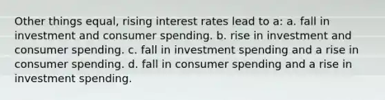 Other things equal, rising interest rates lead to a: a. fall in investment and consumer spending. b. rise in investment and consumer spending. c. fall in investment spending and a rise in consumer spending. d. fall in consumer spending and a rise in investment spending.