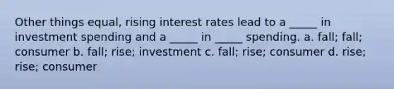 Other things equal, rising interest rates lead to a _____ in investment spending and a _____ in _____ spending. a. fall; fall; consumer b. fall; rise; investment c. fall; rise; consumer d. rise; rise; consumer