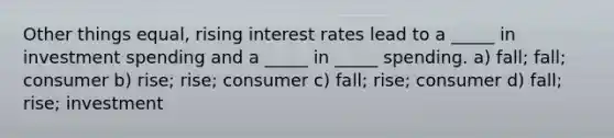 Other things equal, rising interest rates lead to a _____ in investment spending and a _____ in _____ spending. a) fall; fall; consumer b) rise; rise; consumer c) fall; rise; consumer d) fall; rise; investment