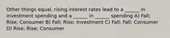 Other things equal, rising interest rates lead to a ______ in investment spending and a ______ in ______ spending A) Fall; Rise; Consumer B) Fall; Rise; Investment C) Fall; Fall; Consumer D) Rise; Rise; Consumer