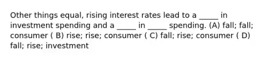 Other things equal, rising interest rates lead to a _____ in investment spending and a _____ in _____ spending. (A) fall; fall; consumer ( B) rise; rise; consumer ( C) fall; rise; consumer ( D) fall; rise; investment