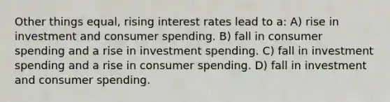 Other things equal, rising interest rates lead to a: A) rise in investment and consumer spending. B) fall in consumer spending and a rise in investment spending. C) fall in investment spending and a rise in consumer spending. D) fall in investment and consumer spending.