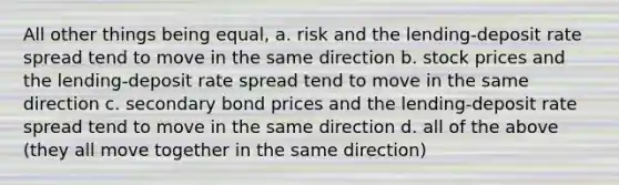 All other things being equal, a. risk and the lending-deposit rate spread tend to move in the same direction b. stock prices and the lending-deposit rate spread tend to move in the same direction c. secondary bond prices and the lending-deposit rate spread tend to move in the same direction d. all of the above (they all move together in the same direction)