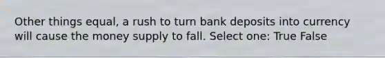 Other things equal, a rush to turn bank deposits into currency will cause the money supply to fall. Select one: True False