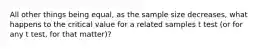 All other things being equal, as the sample size decreases, what happens to the critical value for a related samples t test (or for any t test, for that matter)?