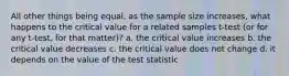 All other things being equal, as the sample size increases, what happens to the critical value for a related samples t-test (or for any t-test, for that matter)? a. the critical value increases b. the critical value decreases c. the critical value does not change d. it depends on the value of the test statistic