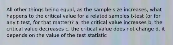 All other things being equal, as the sample size increases, what happens to the critical value for a related samples t-test (or for any t-test, for that matter)? a. the critical value increases b. the critical value decreases c. the critical value does not change d. it depends on the value of <a href='https://www.questionai.com/knowledge/kzeQt8hpQB-the-test-statistic' class='anchor-knowledge'>the test statistic</a>