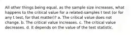 All other things being equal, as the sample size increases, what happens to the critical value for a related-samples t test (or for any t test, for that matter)? a. The critical value does not change. b. The critical value increases. c. The critical value decreases. d. It depends on the value of the test statistic.