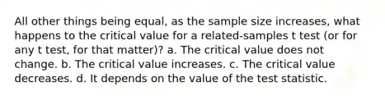 All other things being equal, as the sample size increases, what happens to the critical value for a related-samples t test (or for any t test, for that matter)? a. The critical value does not change. b. The critical value increases. c. The critical value decreases. d. It depends on the value of the test statistic.