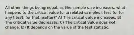 All other things being equal, as the sample size increases, what happens to the critical value for a related samples t test (or for any t test, for that matter)? A) The critical value increases. B) The critical value decreases. C) The critical value does not change. D) It depends on the value of the test statistic.