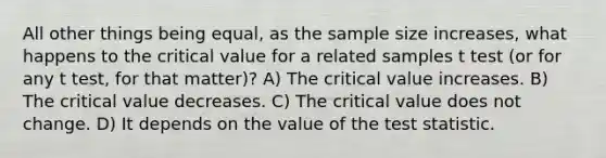 All other things being equal, as the sample size increases, what happens to the critical value for a related samples t test (or for any t test, for that matter)? A) The critical value increases. B) The critical value decreases. C) The critical value does not change. D) It depends on the value of the test statistic.