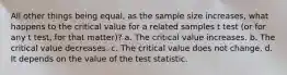 All other things being equal, as the sample size increases, what happens to the critical value for a related samples t test (or for any t test, for that matter)? a. The critical value increases. b. The critical value decreases. c. The critical value does not change. d. It depends on the value of the test statistic.