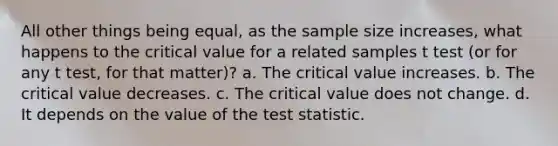 All other things being equal, as the sample size increases, what happens to the critical value for a related samples t test (or for any t test, for that matter)? a. The critical value increases. b. The critical value decreases. c. The critical value does not change. d. It depends on the value of the test statistic.