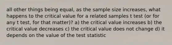 all other things being equal, as the sample size increases, what happens to the critical value for a related samples t test (or for any t test, for that matter)? a) the critical value increases b) the critical value decreases c) the critical value does not change d) it depends on the value of <a href='https://www.questionai.com/knowledge/kzeQt8hpQB-the-test-statistic' class='anchor-knowledge'>the test statistic</a>