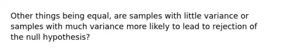 Other things being equal, are samples with little variance or samples with much variance more likely to lead to rejection of the null hypothesis?