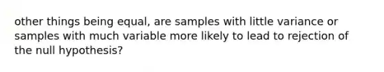 other things being equal, are samples with little variance or samples with much variable more likely to lead to rejection of the null hypothesis?