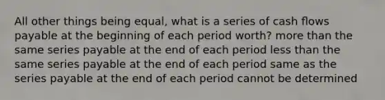 All other things being equal, what is a series of cash ﬂows payable at the beginning of each period worth? more than the same series payable at the end of each period less than the same series payable at the end of each period same as the series payable at the end of each period cannot be determined