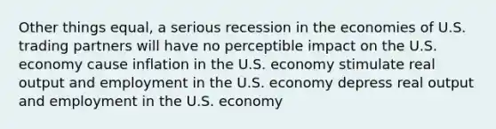 Other things equal, a serious recession in the economies of U.S. trading partners will have no perceptible impact on the U.S. economy cause inflation in the U.S. economy stimulate real output and employment in the U.S. economy depress real output and employment in the U.S. economy