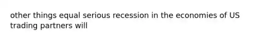 other things equal serious recession in the economies of US trading partners will