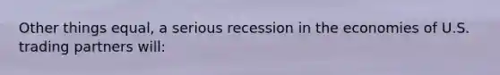 Other things equal, a serious recession in the economies of U.S. trading partners will: