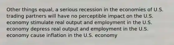 Other things equal, a serious recession in the economies of U.S. trading partners will have no perceptible impact on the U.S. economy stimulate real output and employment in the U.S. economy depress real output and employment in the U.S. economy cause inflation in the U.S. economy