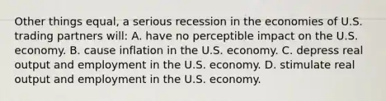 Other things equal, a serious recession in the economies of U.S. trading partners will: A. have no perceptible impact on the U.S. economy. B. cause inflation in the U.S. economy. C. depress real output and employment in the U.S. economy. D. stimulate real output and employment in the U.S. economy.