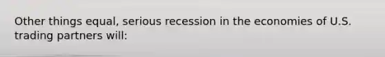 Other things equal, serious recession in the economies of U.S. trading partners will: