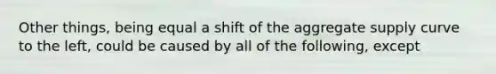 Other things, being equal a shift of the aggregate supply curve to the left, could be caused by all of the following, except