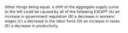 Other things being equal, a shift of the aggregate supply curve to the left could be caused by all of the following EXCEPT (A) an increase in government regulation (B) a decrease in workers' wages (C) a decrease in the labor force (D) an increase in taxes (E) a decrease in productivity