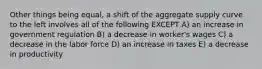 Other things being equal, a shift of the aggregate supply curve to the left involves all of the following EXCEPT A) an increase in government regulation B) a decrease in worker's wages C) a decrease in the labor force D) an increase in taxes E) a decrease in productivity