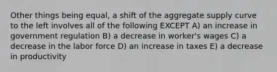 Other things being equal, a shift of the aggregate supply curve to the left involves all of the following EXCEPT A) an increase in government regulation B) a decrease in worker's wages C) a decrease in the labor force D) an increase in taxes E) a decrease in productivity