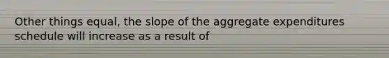 Other things equal, the slope of the aggregate expenditures schedule will increase as a result of