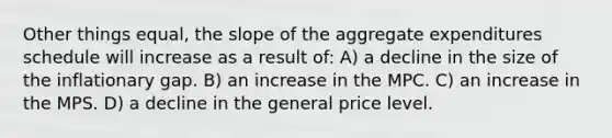 Other things equal, the slope of the aggregate expenditures schedule will increase as a result of: A) a decline in the size of the inflationary gap. B) an increase in the MPC. C) an increase in the MPS. D) a decline in the general price level.