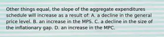 Other things equal, the slope of the aggregate expenditures schedule will increase as a result of: A. a decline in the general price level. B. an increase in the MPS. C. a decline in the size of the inflationary gap. D. an increase in the MPC.