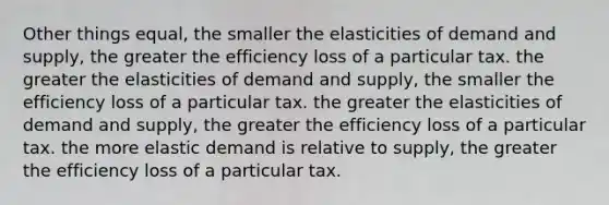 Other things equal, the smaller the elasticities of demand and supply, the greater the efficiency loss of a particular tax. the greater the elasticities of demand and supply, the smaller the efficiency loss of a particular tax. the greater the elasticities of demand and supply, the greater the efficiency loss of a particular tax. the more elastic demand is relative to supply, the greater the efficiency loss of a particular tax.