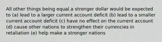 All other things being equal a stronger dollar would be expected to (a) lead to a larger current account deficit (b) lead to a smaller current account deficit (c) have no effect on the current account (d) cause other nations to strengthen their currencies in retaliation (e) help make a stronger nations