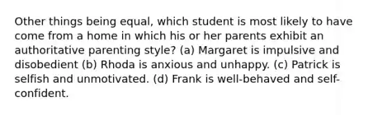 Other things being equal, which student is most likely to have come from a home in which his or her parents exhibit an authoritative parenting style? (a) Margaret is impulsive and disobedient (b) Rhoda is anxious and unhappy. (c) Patrick is selfish and unmotivated. (d) Frank is well-behaved and self-confident.