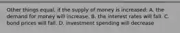 Other things equal, if the supply of money is increased: A. the demand for money will increase. B. the interest rates will fall. C. bond prices will fall. D. investment spending will decrease