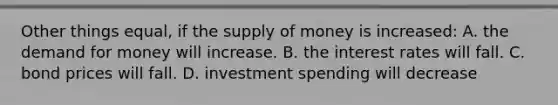 Other things equal, if the <a href='https://www.questionai.com/knowledge/kUIOOoB75i-supply-of-money' class='anchor-knowledge'>supply of money</a> is increased: A. <a href='https://www.questionai.com/knowledge/klIDlybqd8-the-demand-for-money' class='anchor-knowledge'>the demand for money</a> will increase. B. the interest rates will fall. C. bond prices will fall. D. investment spending will decrease