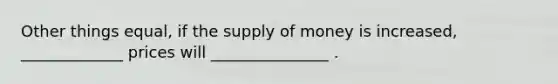 Other things equal, if the supply of money is increased, _____________ prices will _______________ .