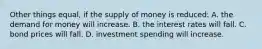 Other things equal, if the supply of money is reduced: A. the demand for money will increase. B. the interest rates will fall. C. bond prices will fall. D. investment spending will increase.