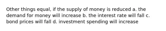 Other things equal, if the supply of money is reduced a. the demand for money will increase b. the interest rate will fall c. bond prices will fall d. investment spending will increase