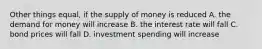 Other things equal, if the supply of money is reduced A. the demand for money will increase B. the interest rate will fall C. bond prices will fall D. investment spending will increase