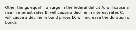 Other things equal -- a surge in the federal deficit A. will cause a rise in interest rates B. will cause a decline in interest rates C. will cause a decline in bond prices D. will increase the duration of bonds