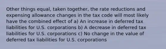 Other things equal, taken together, the rate reductions and expensing allowance changes in the tax code will most likely have the combined effect of a) An increase in deferred tax liabilities for U.S. corporations b) A decrease in deferred tax liabilities for U.S. corporations c) No change in the value of deferred tax liabilities for U.S. corporations