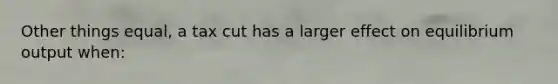Other things equal, a tax cut has a larger effect on equilibrium output when:
