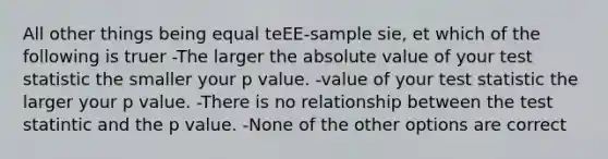 All other things being equal teEE-sample sie, et which of the following is truer -The larger the absolute value of your test statistic the smaller your p value. -value of your test statistic the larger your p value. -There is no relationship between the test statintic and the p value. -None of the other options are correct