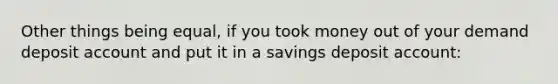 Other things being equal, if you took money out of your demand deposit account and put it in a savings deposit account: